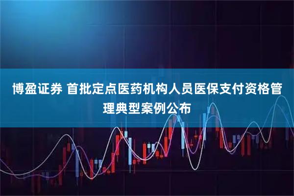 博盈证券 首批定点医药机构人员医保支付资格管理典型案例公布