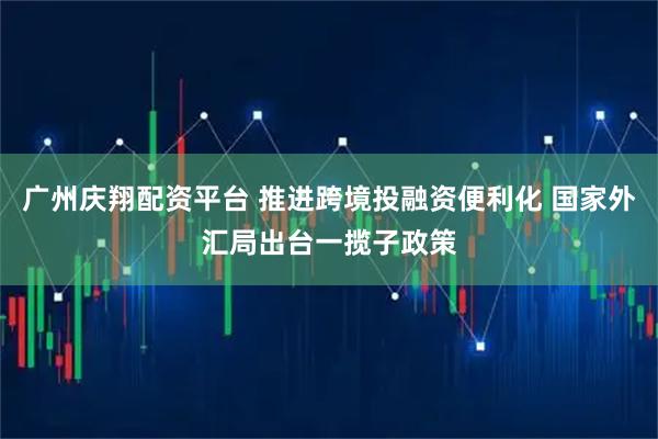 广州庆翔配资平台 推进跨境投融资便利化 国家外汇局出台一揽子政策