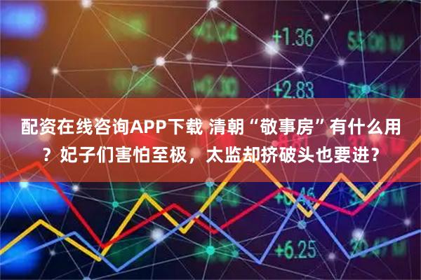 配资在线咨询APP下载 清朝“敬事房”有什么用？妃子们害怕至极，太监却挤破头也要进？