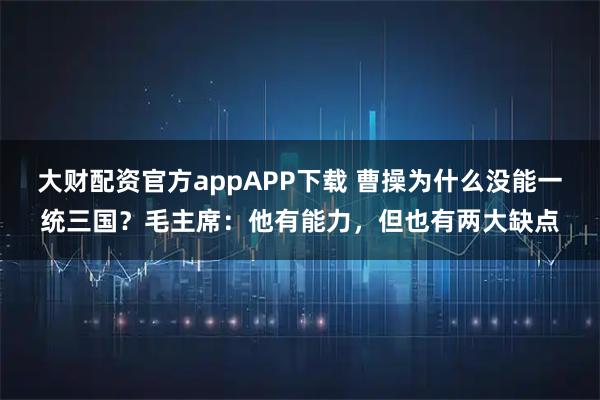 大财配资官方appAPP下载 曹操为什么没能一统三国？毛主席：他有能力，但也有两大缺点
