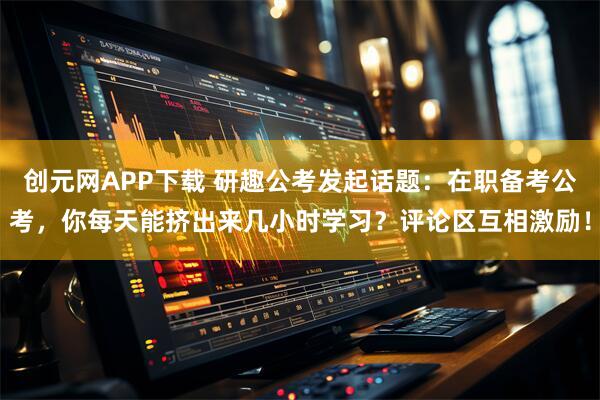 创元网APP下载 研趣公考发起话题:在职备考公考,你每天能挤出来几小时学习?评论区互相激励!