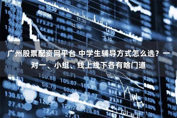 广州股票配资网平台 中学生辅导方式怎么选?一对一、小组、线上线下各有啥门道