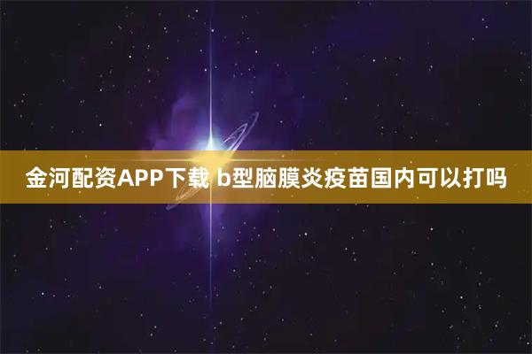 金河配资APP下载 b型脑膜炎疫苗国内可以打吗
