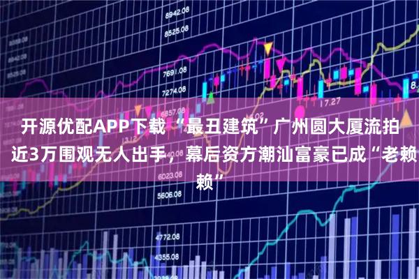 开源优配APP下载 “最丑建筑”广州圆大厦流拍！近3万围观无人出手，幕后资方潮汕富豪已成“老赖”