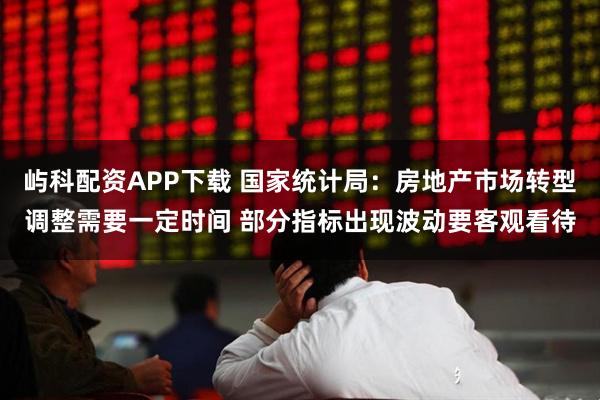 屿科配资APP下载 国家统计局：房地产市场转型调整需要一定时间 部分指标出现波动要客观看待