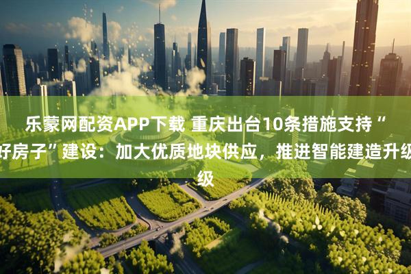 乐蒙网配资APP下载 重庆出台10条措施支持“好房子”建设:加大优质地块供应,推进智能建造升级