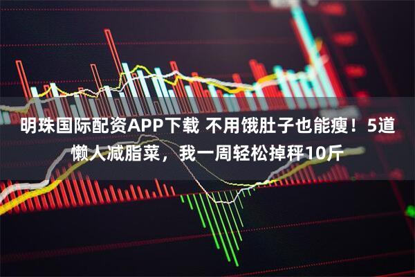 明珠国际配资APP下载 不用饿肚子也能瘦!5道懒人减脂菜,我一周轻松掉秤10斤