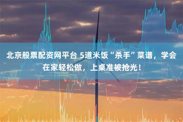 北京股票配资网平台 5道米饭“杀手”菜谱，学会在家轻松做，上桌准被抢光！