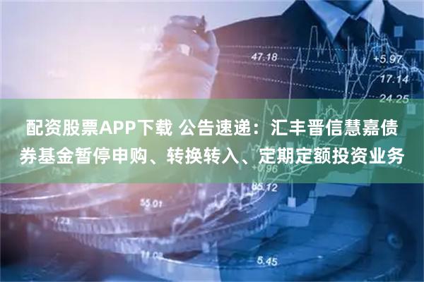 配资股票APP下载 公告速递：汇丰晋信慧嘉债券基金暂停申购、转换转入、定期定额投资业务