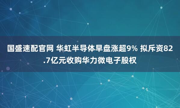 国盛速配官网 华虹半导体早盘涨超9% 拟斥资82.7亿元收购华力微电子股权