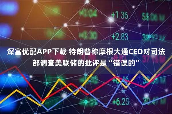 深富优配APP下载 特朗普称摩根大通CEO对司法部调查美联储的批评是“错误的”
