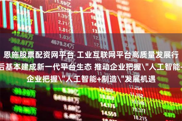 恩施股票配资网平台 工业互联网平台高质量发展行动方案发布 3年后基本建成新一代平台生态 推动企业把握