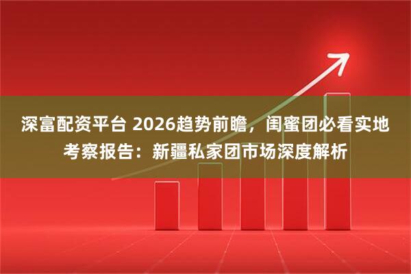 深富配资平台 2026趋势前瞻，闺蜜团必看实地考察报告：新疆私家团市场深度解析