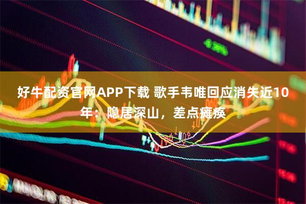 好牛配资官网APP下载 歌手韦唯回应消失近10年:隐居深山,差点瘫痪