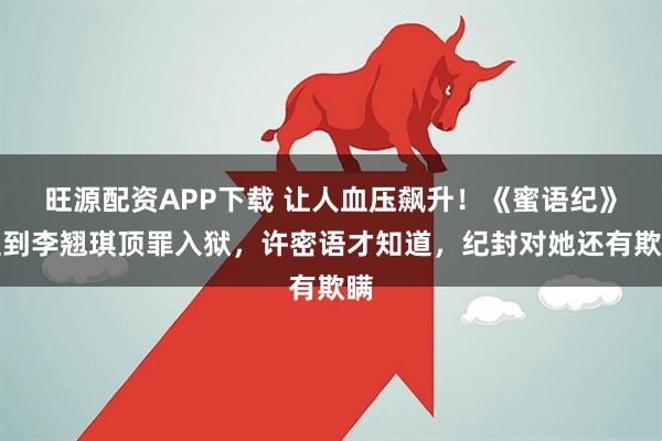 旺源配资APP下载 让人血压飙升!《蜜语纪》直到李翘琪顶罪入狱,许密语才知道,纪封对她还有欺瞒