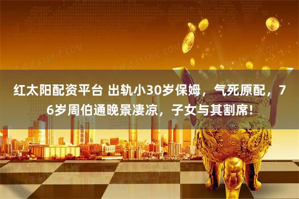 红太阳配资平台 出轨小30岁保姆,气死原配,76岁周伯通晚景凄凉,子女与其割席!
