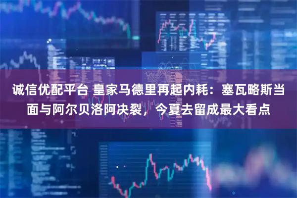 诚信优配平台 皇家马德里再起内耗:塞瓦略斯当面与阿尔贝洛阿决裂,今夏去留成最大看点