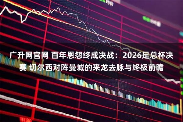 广升网官网 百年恩怨终成决战：2026足总杯决赛 切尔西对阵曼城的来龙去脉与终极前瞻