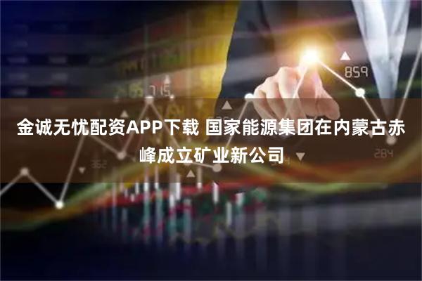 金诚无忧配资APP下载 国家能源集团在内蒙古赤峰成立矿业新公司
