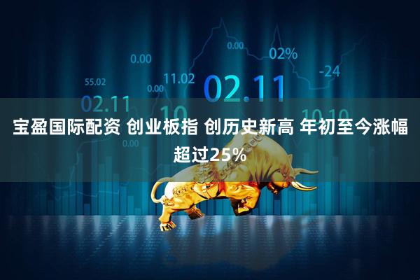 宝盈国际配资 创业板指 创历史新高 年初至今涨幅超过25%