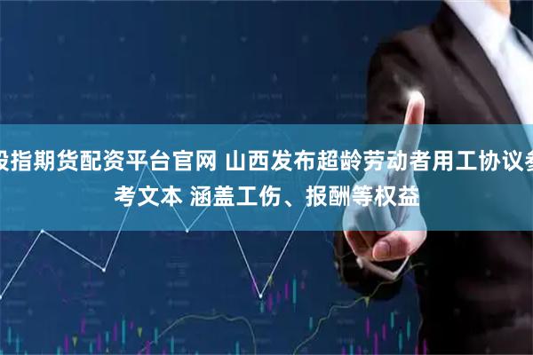 股指期货配资平台官网 山西发布超龄劳动者用工协议参考文本 涵盖工伤、报酬等权益