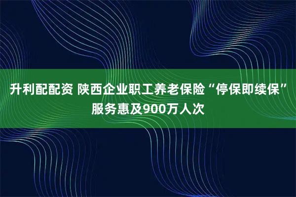 升利配配资 陕西企业职工养老保险“停保即续保”服务惠及900万人次