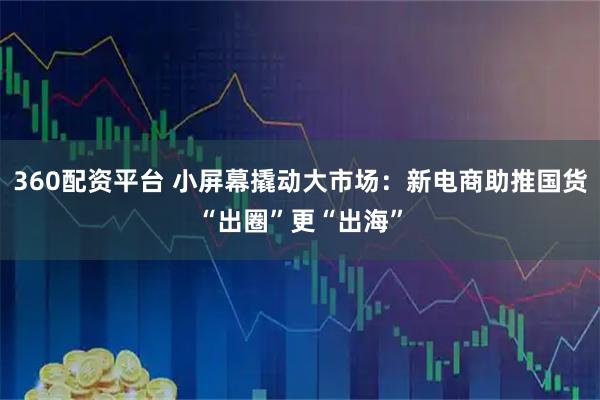 360配资平台 小屏幕撬动大市场：新电商助推国货“出圈”更“出海”