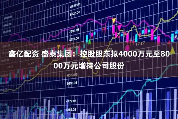 鑫亿配资 盛泰集团：控股股东拟4000万元至8000万元增持公司股份