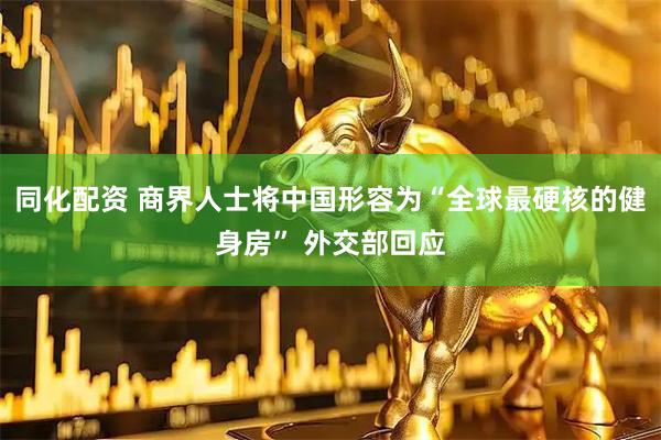 同化配资 商界人士将中国形容为“全球最硬核的健身房” 外交部回应