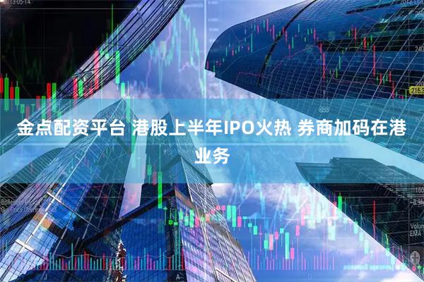 金点配资平台 港股上半年IPO火热 券商加码在港业务